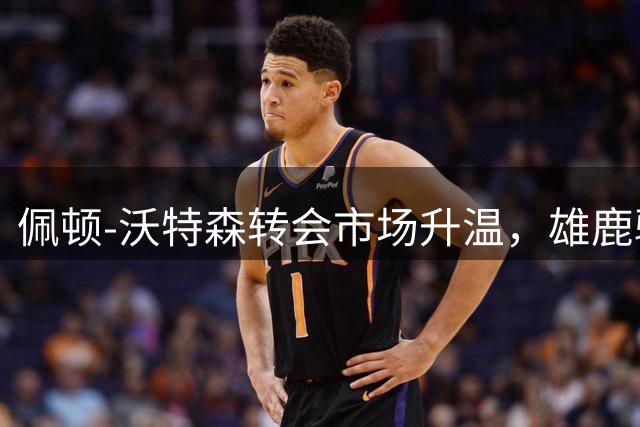 佩顿-沃特森转会市场升温，雄鹿骑士领跑争夺战