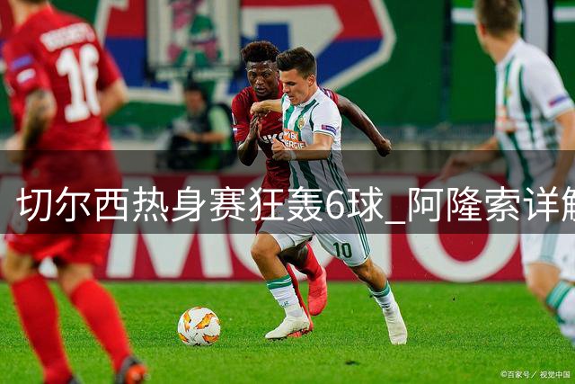 切尔西热身赛狂轰6球 阿隆索详解锋线新布局与转会策略