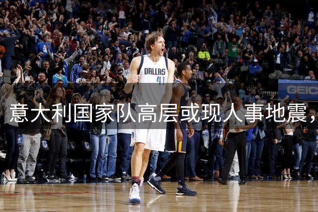 意大利国家队高层或现人事地震，马尔蒂尼去留成疑
