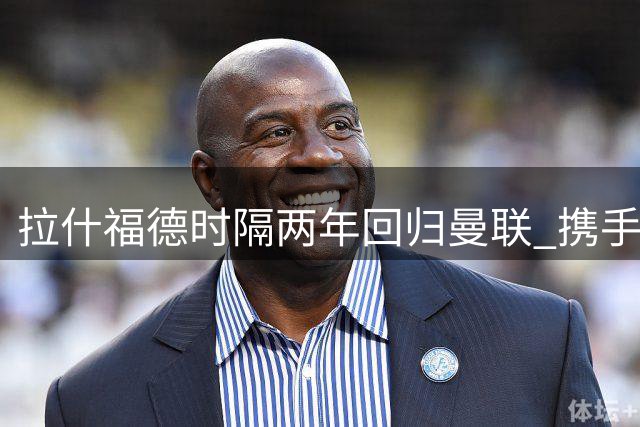 拉什福德时隔两年回归曼联 携手卡里克备战新赛季
