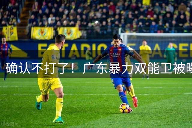 确认不打了！广东暴力双能卫被曝离队，朱芳雨惨遭重大打击！