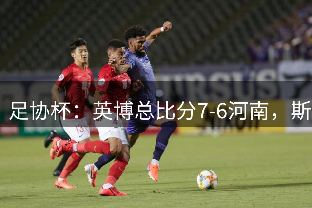 足协杯：英博总比分7-6河南，斯坦丘建功，马拉尼昂失点