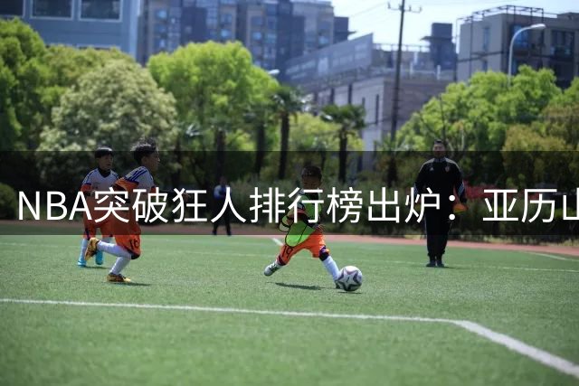 NBA突破狂人排行榜出炉：亚历山大登顶 新生代球员强势崛起